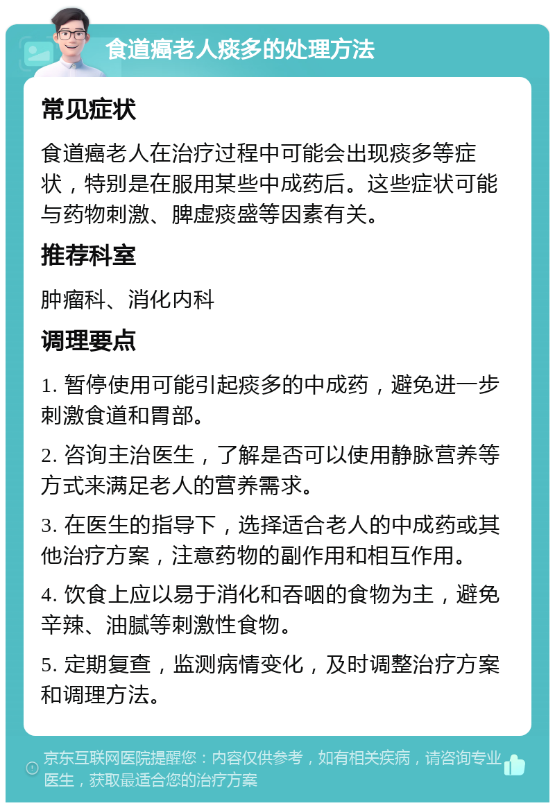 食道癌老人痰多的处理方法 常见症状 食道癌老人在治疗过程中可能会出现痰多等症状，特别是在服用某些中成药后。这些症状可能与药物刺激、脾虚痰盛等因素有关。 推荐科室 肿瘤科、消化内科 调理要点 1. 暂停使用可能引起痰多的中成药，避免进一步刺激食道和胃部。 2. 咨询主治医生，了解是否可以使用静脉营养等方式来满足老人的营养需求。 3. 在医生的指导下，选择适合老人的中成药或其他治疗方案，注意药物的副作用和相互作用。 4. 饮食上应以易于消化和吞咽的食物为主，避免辛辣、油腻等刺激性食物。 5. 定期复查，监测病情变化，及时调整治疗方案和调理方法。