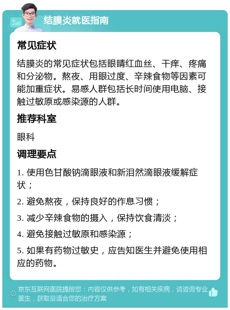 结膜炎就医指南 常见症状 结膜炎的常见症状包括眼睛红血丝、干痒、疼痛和分泌物。熬夜、用眼过度、辛辣食物等因素可能加重症状。易感人群包括长时间使用电脑、接触过敏原或感染源的人群。 推荐科室 眼科 调理要点 1. 使用色甘酸钠滴眼液和新泪然滴眼液缓解症状； 2. 避免熬夜，保持良好的作息习惯； 3. 减少辛辣食物的摄入，保持饮食清淡； 4. 避免接触过敏原和感染源； 5. 如果有药物过敏史，应告知医生并避免使用相应的药物。