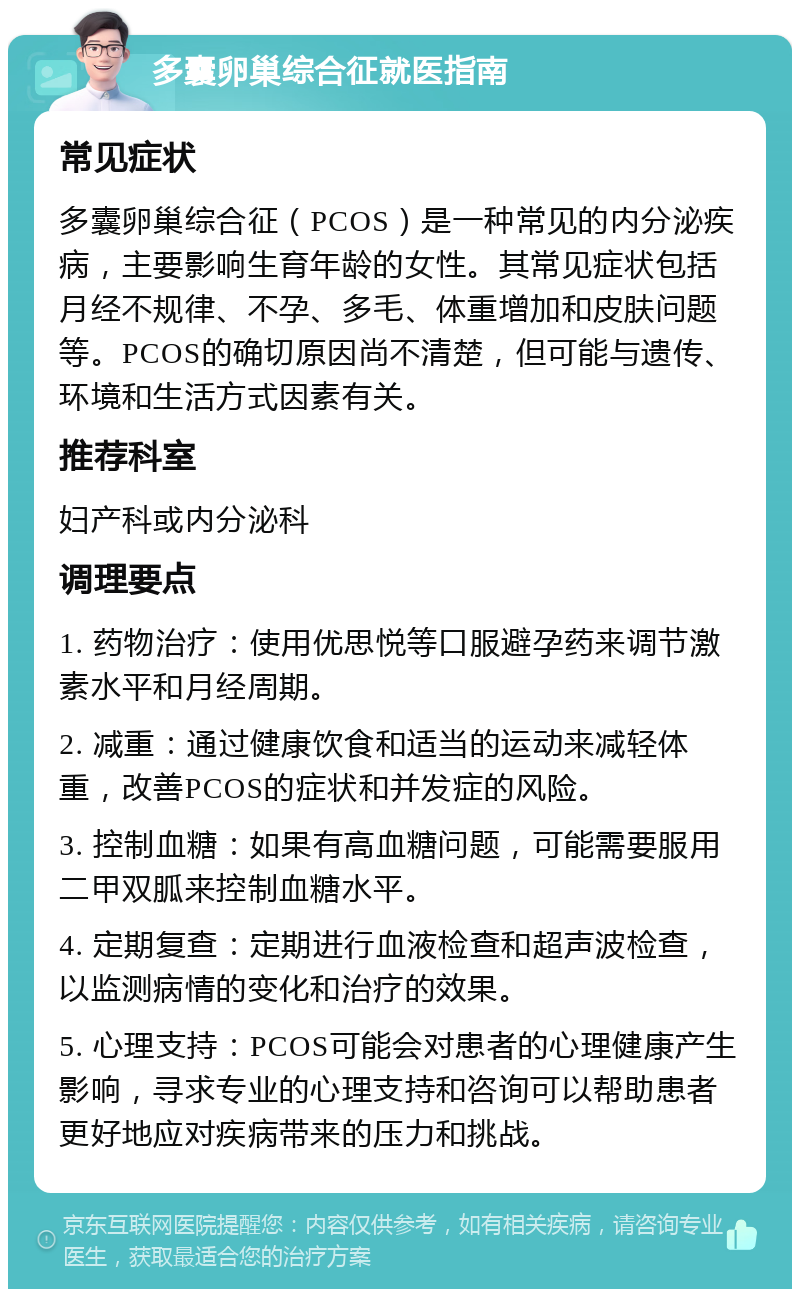 多囊卵巢综合征就医指南 常见症状 多囊卵巢综合征（PCOS）是一种常见的内分泌疾病，主要影响生育年龄的女性。其常见症状包括月经不规律、不孕、多毛、体重增加和皮肤问题等。PCOS的确切原因尚不清楚，但可能与遗传、环境和生活方式因素有关。 推荐科室 妇产科或内分泌科 调理要点 1. 药物治疗：使用优思悦等口服避孕药来调节激素水平和月经周期。 2. 减重：通过健康饮食和适当的运动来减轻体重，改善PCOS的症状和并发症的风险。 3. 控制血糖：如果有高血糖问题，可能需要服用二甲双胍来控制血糖水平。 4. 定期复查：定期进行血液检查和超声波检查，以监测病情的变化和治疗的效果。 5. 心理支持：PCOS可能会对患者的心理健康产生影响，寻求专业的心理支持和咨询可以帮助患者更好地应对疾病带来的压力和挑战。