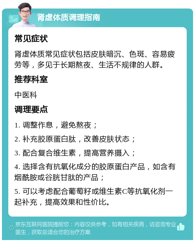 肾虚体质调理指南 常见症状 肾虚体质常见症状包括皮肤暗沉、色斑、容易疲劳等，多见于长期熬夜、生活不规律的人群。 推荐科室 中医科 调理要点 1. 调整作息，避免熬夜； 2. 补充胶原蛋白肽，改善皮肤状态； 3. 配合复合维生素，提高营养摄入； 4. 选择含有抗氧化成分的胶原蛋白产品，如含有烟酰胺或谷胱甘肽的产品； 5. 可以考虑配合葡萄籽或维生素C等抗氧化剂一起补充，提高效果和性价比。