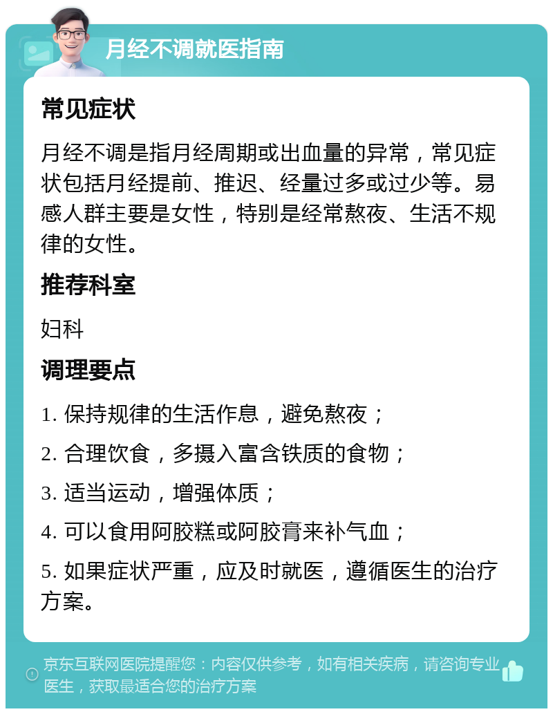 月经不调就医指南 常见症状 月经不调是指月经周期或出血量的异常，常见症状包括月经提前、推迟、经量过多或过少等。易感人群主要是女性，特别是经常熬夜、生活不规律的女性。 推荐科室 妇科 调理要点 1. 保持规律的生活作息，避免熬夜； 2. 合理饮食，多摄入富含铁质的食物； 3. 适当运动，增强体质； 4. 可以食用阿胶糕或阿胶膏来补气血； 5. 如果症状严重，应及时就医，遵循医生的治疗方案。