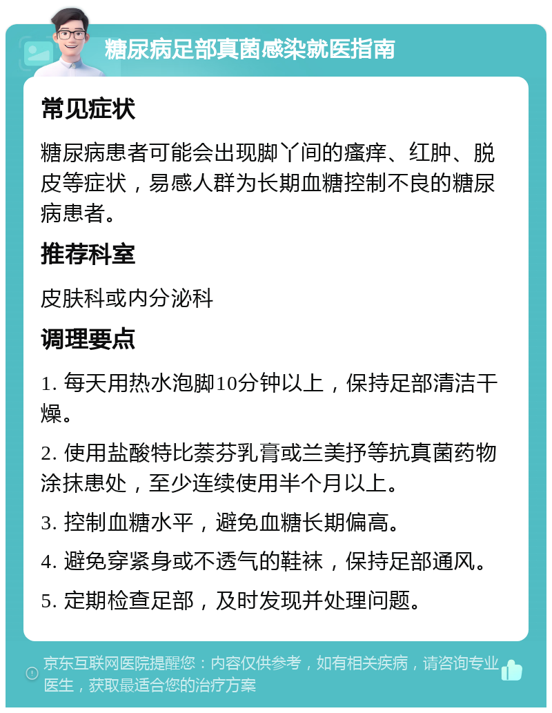 糖尿病足部真菌感染就医指南 常见症状 糖尿病患者可能会出现脚丫间的瘙痒、红肿、脱皮等症状，易感人群为长期血糖控制不良的糖尿病患者。 推荐科室 皮肤科或内分泌科 调理要点 1. 每天用热水泡脚10分钟以上，保持足部清洁干燥。 2. 使用盐酸特比萘芬乳膏或兰美抒等抗真菌药物涂抹患处，至少连续使用半个月以上。 3. 控制血糖水平，避免血糖长期偏高。 4. 避免穿紧身或不透气的鞋袜，保持足部通风。 5. 定期检查足部，及时发现并处理问题。