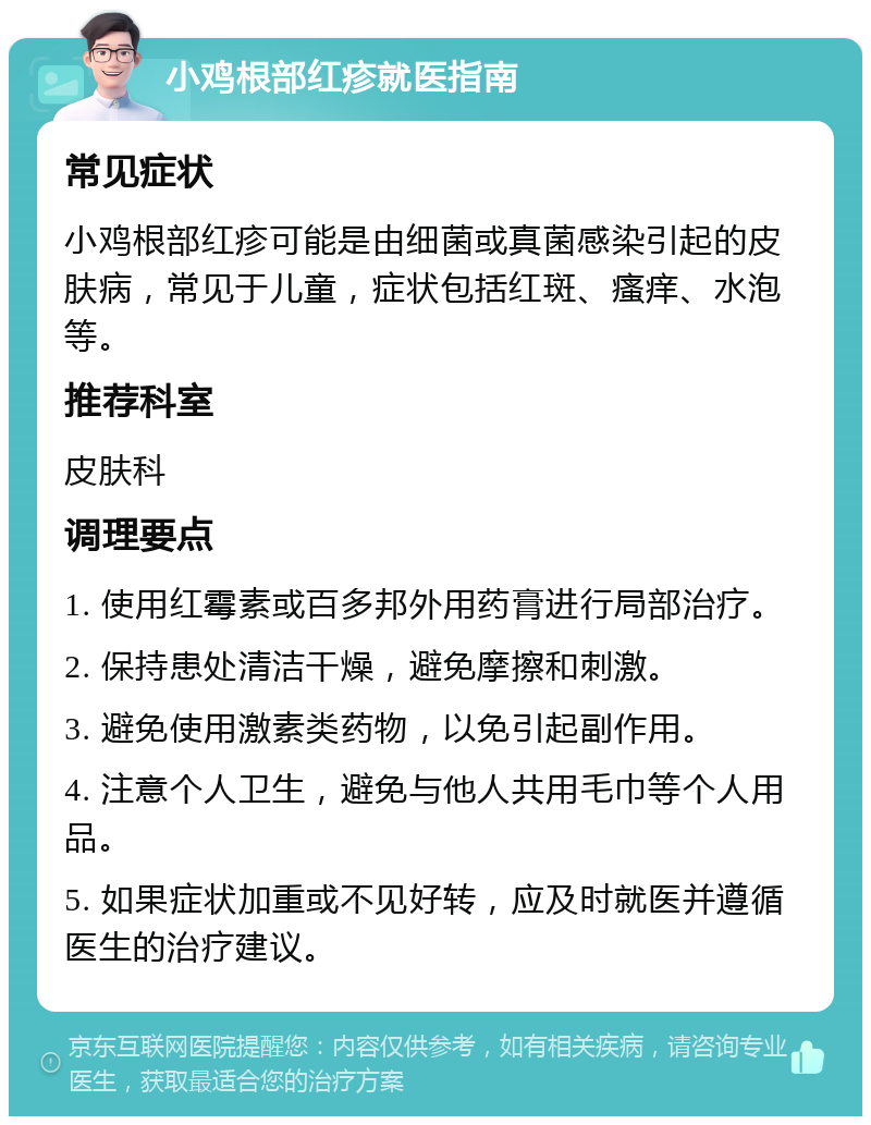 小鸡根部红疹就医指南 常见症状 小鸡根部红疹可能是由细菌或真菌感染引起的皮肤病，常见于儿童，症状包括红斑、瘙痒、水泡等。 推荐科室 皮肤科 调理要点 1. 使用红霉素或百多邦外用药膏进行局部治疗。 2. 保持患处清洁干燥，避免摩擦和刺激。 3. 避免使用激素类药物，以免引起副作用。 4. 注意个人卫生，避免与他人共用毛巾等个人用品。 5. 如果症状加重或不见好转，应及时就医并遵循医生的治疗建议。