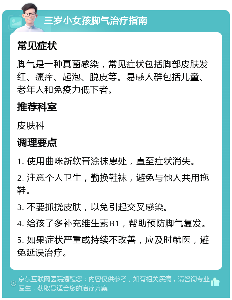 三岁小女孩脚气治疗指南 常见症状 脚气是一种真菌感染，常见症状包括脚部皮肤发红、瘙痒、起泡、脱皮等。易感人群包括儿童、老年人和免疫力低下者。 推荐科室 皮肤科 调理要点 1. 使用曲咪新软膏涂抹患处，直至症状消失。 2. 注意个人卫生，勤换鞋袜，避免与他人共用拖鞋。 3. 不要抓挠皮肤，以免引起交叉感染。 4. 给孩子多补充维生素B1，帮助预防脚气复发。 5. 如果症状严重或持续不改善，应及时就医，避免延误治疗。