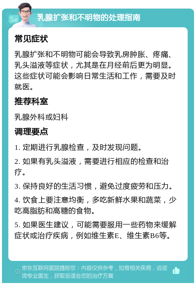 乳腺扩张和不明物的处理指南 常见症状 乳腺扩张和不明物可能会导致乳房肿胀、疼痛、乳头溢液等症状，尤其是在月经前后更为明显。这些症状可能会影响日常生活和工作，需要及时就医。 推荐科室 乳腺外科或妇科 调理要点 1. 定期进行乳腺检查，及时发现问题。 2. 如果有乳头溢液，需要进行相应的检查和治疗。 3. 保持良好的生活习惯，避免过度疲劳和压力。 4. 饮食上要注意均衡，多吃新鲜水果和蔬菜，少吃高脂肪和高糖的食物。 5. 如果医生建议，可能需要服用一些药物来缓解症状或治疗疾病，例如维生素E、维生素B6等。