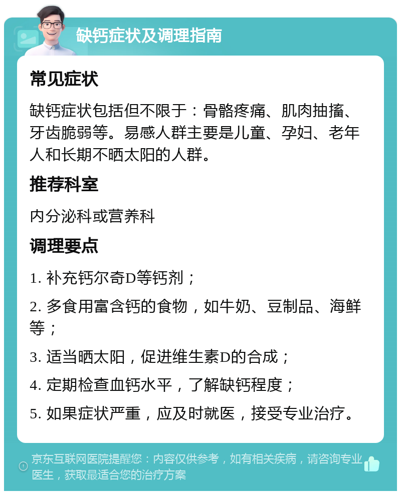 缺钙症状及调理指南 常见症状 缺钙症状包括但不限于：骨骼疼痛、肌肉抽搐、牙齿脆弱等。易感人群主要是儿童、孕妇、老年人和长期不晒太阳的人群。 推荐科室 内分泌科或营养科 调理要点 1. 补充钙尔奇D等钙剂； 2. 多食用富含钙的食物，如牛奶、豆制品、海鲜等； 3. 适当晒太阳，促进维生素D的合成； 4. 定期检查血钙水平，了解缺钙程度； 5. 如果症状严重，应及时就医，接受专业治疗。