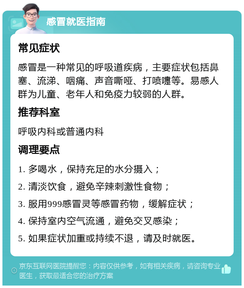 感冒就医指南 常见症状 感冒是一种常见的呼吸道疾病，主要症状包括鼻塞、流涕、咽痛、声音嘶哑、打喷嚏等。易感人群为儿童、老年人和免疫力较弱的人群。 推荐科室 呼吸内科或普通内科 调理要点 1. 多喝水，保持充足的水分摄入； 2. 清淡饮食，避免辛辣刺激性食物； 3. 服用999感冒灵等感冒药物，缓解症状； 4. 保持室内空气流通，避免交叉感染； 5. 如果症状加重或持续不退，请及时就医。