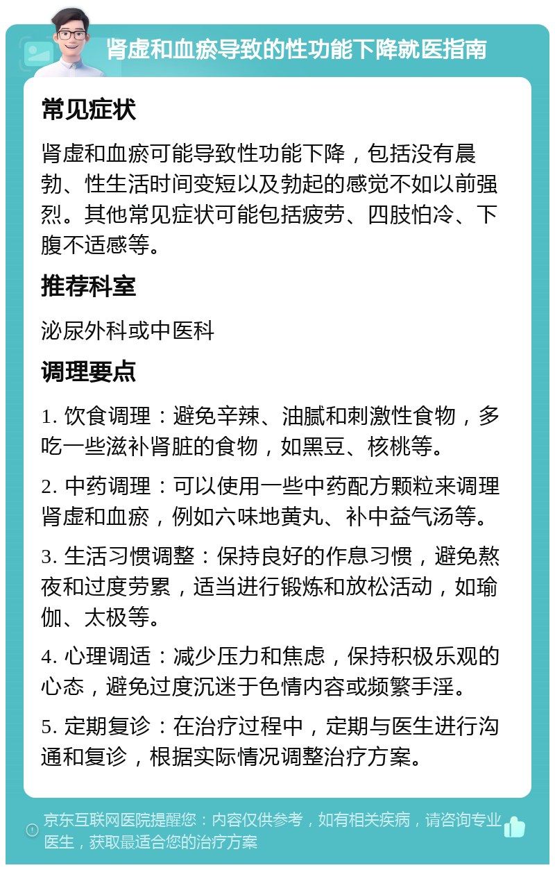 肾虚和血瘀导致的性功能下降就医指南 常见症状 肾虚和血瘀可能导致性功能下降，包括没有晨勃、性生活时间变短以及勃起的感觉不如以前强烈。其他常见症状可能包括疲劳、四肢怕冷、下腹不适感等。 推荐科室 泌尿外科或中医科 调理要点 1. 饮食调理：避免辛辣、油腻和刺激性食物，多吃一些滋补肾脏的食物，如黑豆、核桃等。 2. 中药调理：可以使用一些中药配方颗粒来调理肾虚和血瘀，例如六味地黄丸、补中益气汤等。 3. 生活习惯调整：保持良好的作息习惯，避免熬夜和过度劳累，适当进行锻炼和放松活动，如瑜伽、太极等。 4. 心理调适：减少压力和焦虑，保持积极乐观的心态，避免过度沉迷于色情内容或频繁手淫。 5. 定期复诊：在治疗过程中，定期与医生进行沟通和复诊，根据实际情况调整治疗方案。