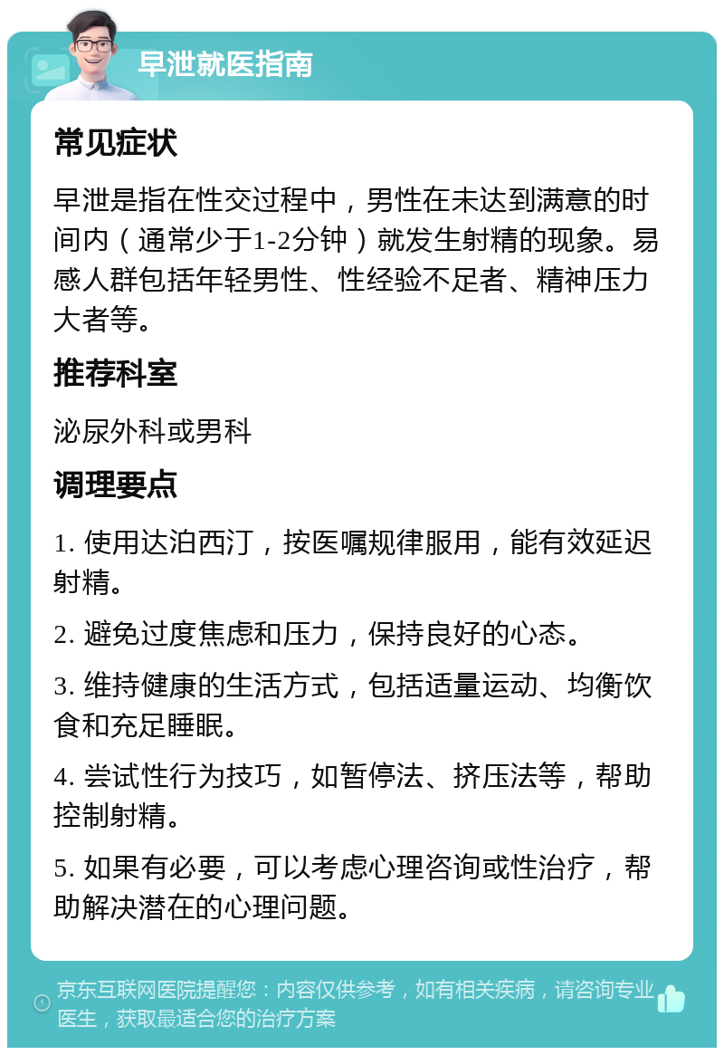 早泄就医指南 常见症状 早泄是指在性交过程中，男性在未达到满意的时间内（通常少于1-2分钟）就发生射精的现象。易感人群包括年轻男性、性经验不足者、精神压力大者等。 推荐科室 泌尿外科或男科 调理要点 1. 使用达泊西汀，按医嘱规律服用，能有效延迟射精。 2. 避免过度焦虑和压力，保持良好的心态。 3. 维持健康的生活方式，包括适量运动、均衡饮食和充足睡眠。 4. 尝试性行为技巧，如暂停法、挤压法等，帮助控制射精。 5. 如果有必要，可以考虑心理咨询或性治疗，帮助解决潜在的心理问题。