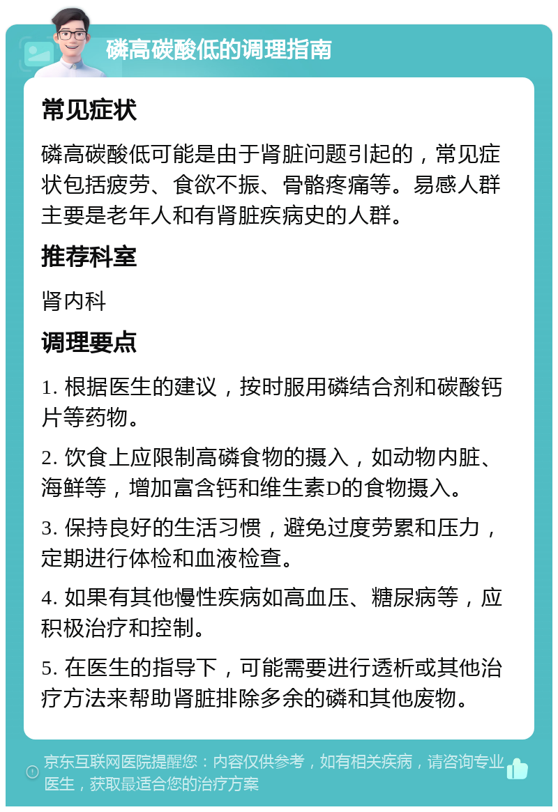 磷高碳酸低的调理指南 常见症状 磷高碳酸低可能是由于肾脏问题引起的，常见症状包括疲劳、食欲不振、骨骼疼痛等。易感人群主要是老年人和有肾脏疾病史的人群。 推荐科室 肾内科 调理要点 1. 根据医生的建议，按时服用磷结合剂和碳酸钙片等药物。 2. 饮食上应限制高磷食物的摄入，如动物内脏、海鲜等，增加富含钙和维生素D的食物摄入。 3. 保持良好的生活习惯，避免过度劳累和压力，定期进行体检和血液检查。 4. 如果有其他慢性疾病如高血压、糖尿病等，应积极治疗和控制。 5. 在医生的指导下，可能需要进行透析或其他治疗方法来帮助肾脏排除多余的磷和其他废物。