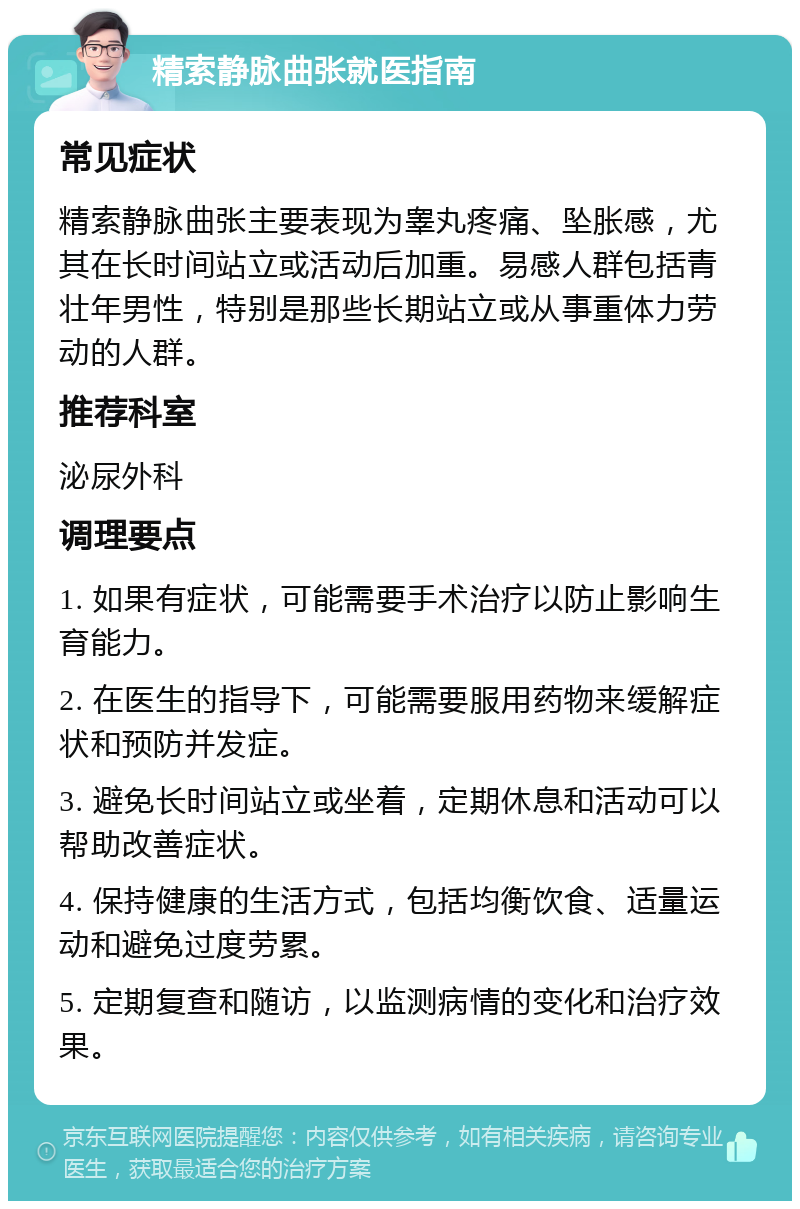 精索静脉曲张就医指南 常见症状 精索静脉曲张主要表现为睾丸疼痛、坠胀感，尤其在长时间站立或活动后加重。易感人群包括青壮年男性，特别是那些长期站立或从事重体力劳动的人群。 推荐科室 泌尿外科 调理要点 1. 如果有症状，可能需要手术治疗以防止影响生育能力。 2. 在医生的指导下，可能需要服用药物来缓解症状和预防并发症。 3. 避免长时间站立或坐着，定期休息和活动可以帮助改善症状。 4. 保持健康的生活方式，包括均衡饮食、适量运动和避免过度劳累。 5. 定期复查和随访，以监测病情的变化和治疗效果。