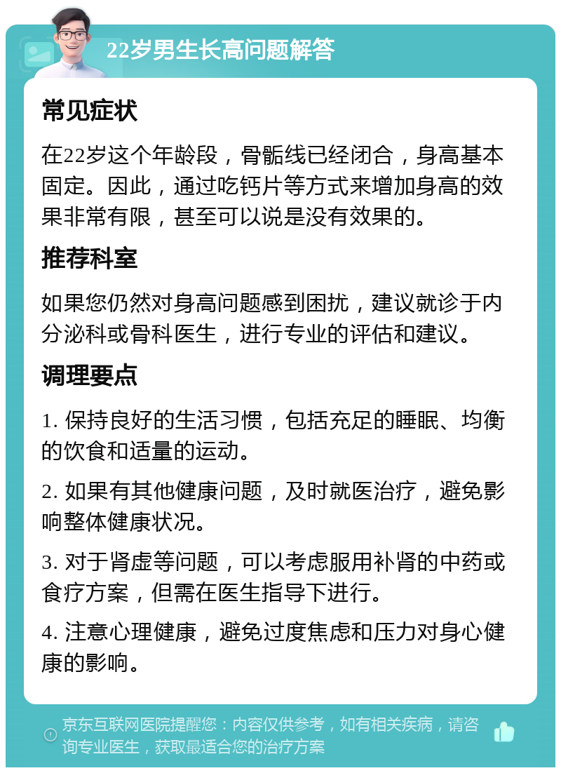 22岁男生长高问题解答 常见症状 在22岁这个年龄段，骨骺线已经闭合，身高基本固定。因此，通过吃钙片等方式来增加身高的效果非常有限，甚至可以说是没有效果的。 推荐科室 如果您仍然对身高问题感到困扰，建议就诊于内分泌科或骨科医生，进行专业的评估和建议。 调理要点 1. 保持良好的生活习惯，包括充足的睡眠、均衡的饮食和适量的运动。 2. 如果有其他健康问题，及时就医治疗，避免影响整体健康状况。 3. 对于肾虚等问题，可以考虑服用补肾的中药或食疗方案，但需在医生指导下进行。 4. 注意心理健康，避免过度焦虑和压力对身心健康的影响。