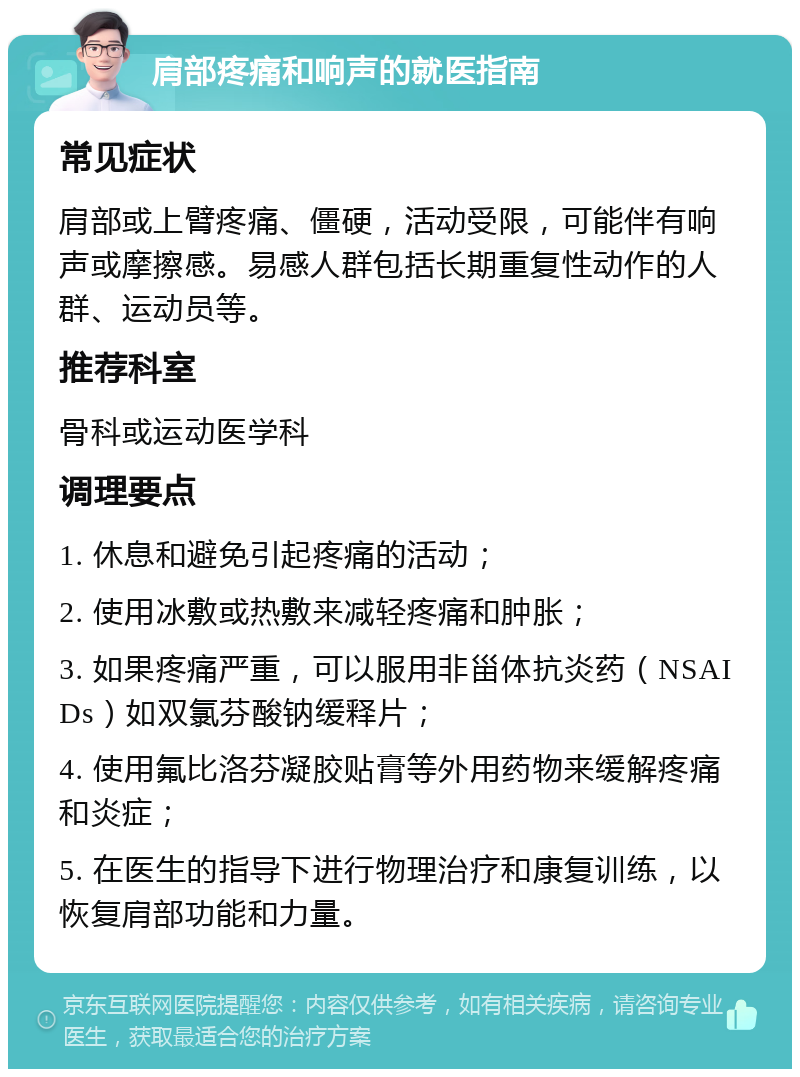 肩部疼痛和响声的就医指南 常见症状 肩部或上臂疼痛、僵硬，活动受限，可能伴有响声或摩擦感。易感人群包括长期重复性动作的人群、运动员等。 推荐科室 骨科或运动医学科 调理要点 1. 休息和避免引起疼痛的活动； 2. 使用冰敷或热敷来减轻疼痛和肿胀； 3. 如果疼痛严重，可以服用非甾体抗炎药（NSAIDs）如双氯芬酸钠缓释片； 4. 使用氟比洛芬凝胶贴膏等外用药物来缓解疼痛和炎症； 5. 在医生的指导下进行物理治疗和康复训练，以恢复肩部功能和力量。