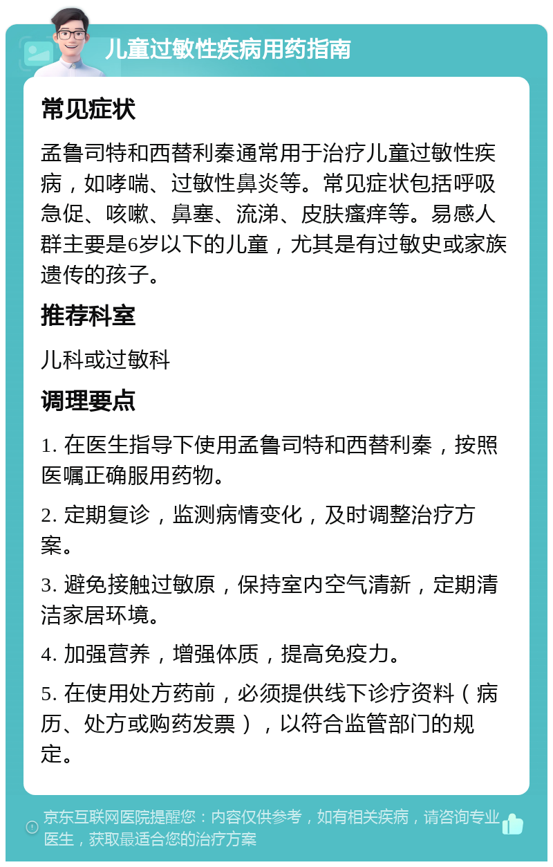 儿童过敏性疾病用药指南 常见症状 孟鲁司特和西替利秦通常用于治疗儿童过敏性疾病，如哮喘、过敏性鼻炎等。常见症状包括呼吸急促、咳嗽、鼻塞、流涕、皮肤瘙痒等。易感人群主要是6岁以下的儿童，尤其是有过敏史或家族遗传的孩子。 推荐科室 儿科或过敏科 调理要点 1. 在医生指导下使用孟鲁司特和西替利秦，按照医嘱正确服用药物。 2. 定期复诊，监测病情变化，及时调整治疗方案。 3. 避免接触过敏原，保持室内空气清新，定期清洁家居环境。 4. 加强营养，增强体质，提高免疫力。 5. 在使用处方药前，必须提供线下诊疗资料（病历、处方或购药发票），以符合监管部门的规定。