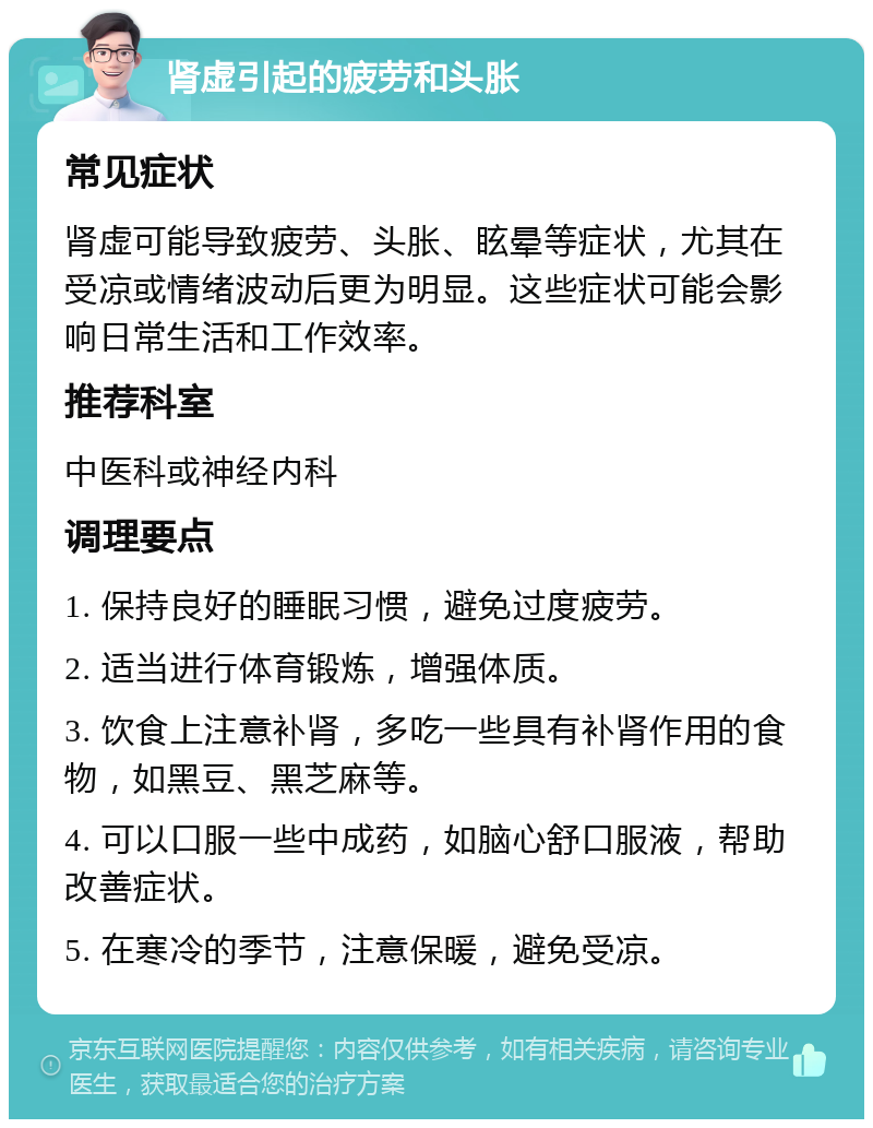 肾虚引起的疲劳和头胀 常见症状 肾虚可能导致疲劳、头胀、眩晕等症状，尤其在受凉或情绪波动后更为明显。这些症状可能会影响日常生活和工作效率。 推荐科室 中医科或神经内科 调理要点 1. 保持良好的睡眠习惯，避免过度疲劳。 2. 适当进行体育锻炼，增强体质。 3. 饮食上注意补肾，多吃一些具有补肾作用的食物，如黑豆、黑芝麻等。 4. 可以口服一些中成药，如脑心舒口服液，帮助改善症状。 5. 在寒冷的季节，注意保暖，避免受凉。