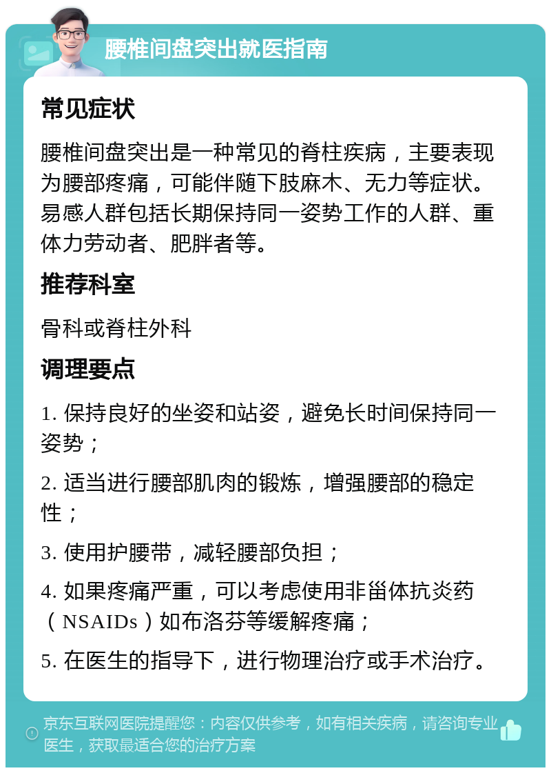 腰椎间盘突出就医指南 常见症状 腰椎间盘突出是一种常见的脊柱疾病，主要表现为腰部疼痛，可能伴随下肢麻木、无力等症状。易感人群包括长期保持同一姿势工作的人群、重体力劳动者、肥胖者等。 推荐科室 骨科或脊柱外科 调理要点 1. 保持良好的坐姿和站姿，避免长时间保持同一姿势； 2. 适当进行腰部肌肉的锻炼，增强腰部的稳定性； 3. 使用护腰带，减轻腰部负担； 4. 如果疼痛严重，可以考虑使用非甾体抗炎药（NSAIDs）如布洛芬等缓解疼痛； 5. 在医生的指导下，进行物理治疗或手术治疗。