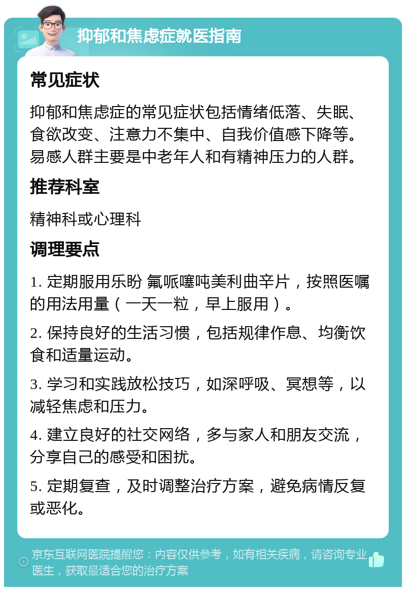 抑郁和焦虑症就医指南 常见症状 抑郁和焦虑症的常见症状包括情绪低落、失眠、食欲改变、注意力不集中、自我价值感下降等。易感人群主要是中老年人和有精神压力的人群。 推荐科室 精神科或心理科 调理要点 1. 定期服用乐盼 氟哌噻吨美利曲辛片，按照医嘱的用法用量（一天一粒，早上服用）。 2. 保持良好的生活习惯，包括规律作息、均衡饮食和适量运动。 3. 学习和实践放松技巧，如深呼吸、冥想等，以减轻焦虑和压力。 4. 建立良好的社交网络，多与家人和朋友交流，分享自己的感受和困扰。 5. 定期复查，及时调整治疗方案，避免病情反复或恶化。