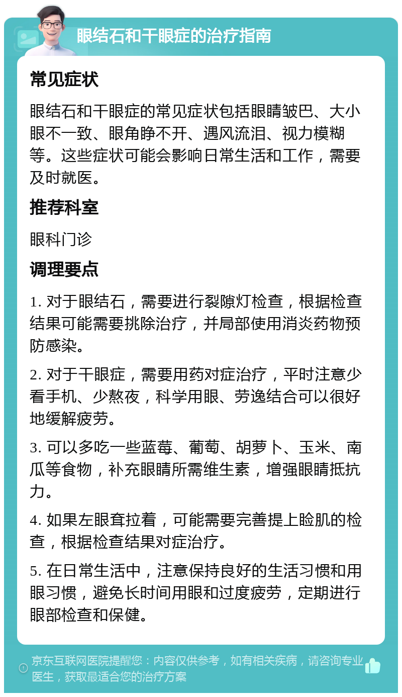 眼结石和干眼症的治疗指南 常见症状 眼结石和干眼症的常见症状包括眼睛皱巴、大小眼不一致、眼角睁不开、遇风流泪、视力模糊等。这些症状可能会影响日常生活和工作，需要及时就医。 推荐科室 眼科门诊 调理要点 1. 对于眼结石，需要进行裂隙灯检查，根据检查结果可能需要挑除治疗，并局部使用消炎药物预防感染。 2. 对于干眼症，需要用药对症治疗，平时注意少看手机、少熬夜，科学用眼、劳逸结合可以很好地缓解疲劳。 3. 可以多吃一些蓝莓、葡萄、胡萝卜、玉米、南瓜等食物，补充眼睛所需维生素，增强眼睛抵抗力。 4. 如果左眼耷拉着，可能需要完善提上睑肌的检查，根据检查结果对症治疗。 5. 在日常生活中，注意保持良好的生活习惯和用眼习惯，避免长时间用眼和过度疲劳，定期进行眼部检查和保健。