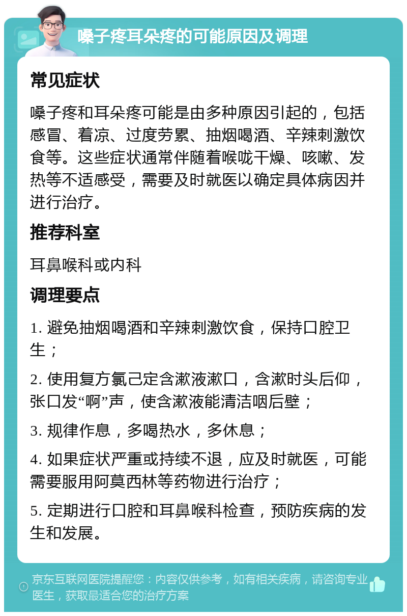 嗓子疼耳朵疼的可能原因及调理 常见症状 嗓子疼和耳朵疼可能是由多种原因引起的，包括感冒、着凉、过度劳累、抽烟喝酒、辛辣刺激饮食等。这些症状通常伴随着喉咙干燥、咳嗽、发热等不适感受，需要及时就医以确定具体病因并进行治疗。 推荐科室 耳鼻喉科或内科 调理要点 1. 避免抽烟喝酒和辛辣刺激饮食，保持口腔卫生； 2. 使用复方氯己定含漱液漱口，含漱时头后仰，张口发“啊”声，使含漱液能清洁咽后壁； 3. 规律作息，多喝热水，多休息； 4. 如果症状严重或持续不退，应及时就医，可能需要服用阿莫西林等药物进行治疗； 5. 定期进行口腔和耳鼻喉科检查，预防疾病的发生和发展。