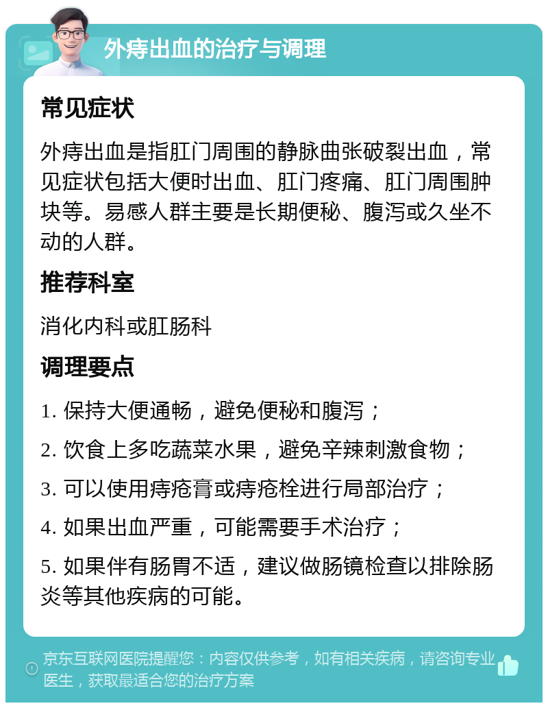 外痔出血的治疗与调理 常见症状 外痔出血是指肛门周围的静脉曲张破裂出血，常见症状包括大便时出血、肛门疼痛、肛门周围肿块等。易感人群主要是长期便秘、腹泻或久坐不动的人群。 推荐科室 消化内科或肛肠科 调理要点 1. 保持大便通畅，避免便秘和腹泻； 2. 饮食上多吃蔬菜水果，避免辛辣刺激食物； 3. 可以使用痔疮膏或痔疮栓进行局部治疗； 4. 如果出血严重，可能需要手术治疗； 5. 如果伴有肠胃不适，建议做肠镜检查以排除肠炎等其他疾病的可能。