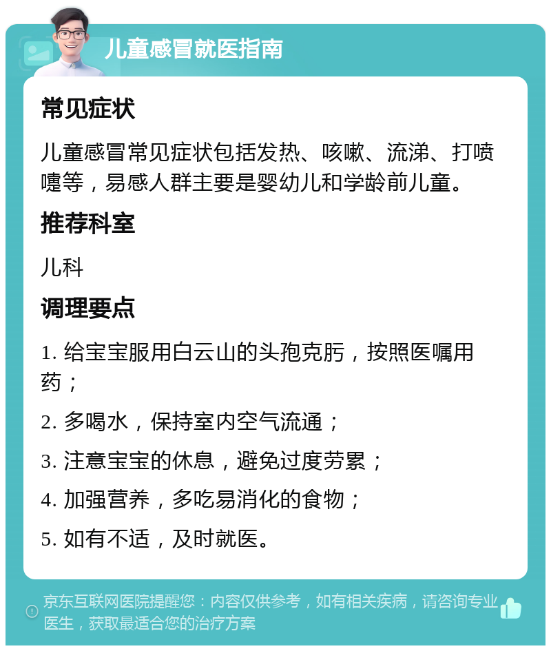 儿童感冒就医指南 常见症状 儿童感冒常见症状包括发热、咳嗽、流涕、打喷嚏等，易感人群主要是婴幼儿和学龄前儿童。 推荐科室 儿科 调理要点 1. 给宝宝服用白云山的头孢克肟，按照医嘱用药； 2. 多喝水，保持室内空气流通； 3. 注意宝宝的休息，避免过度劳累； 4. 加强营养，多吃易消化的食物； 5. 如有不适，及时就医。