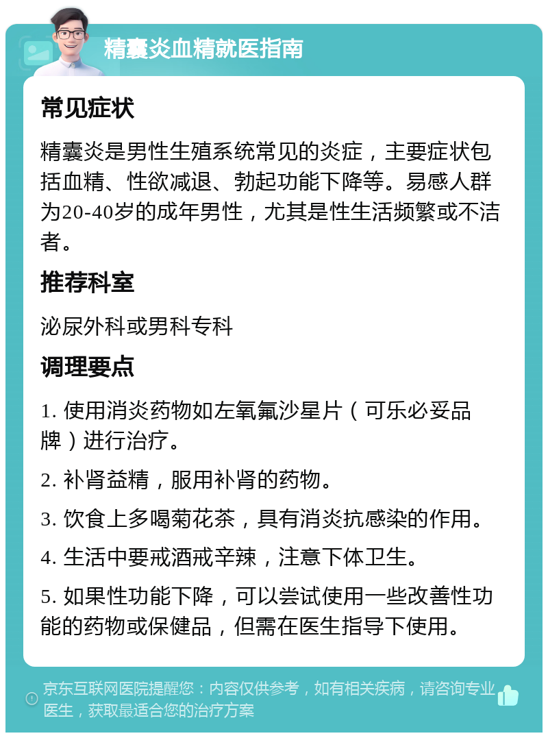 精囊炎血精就医指南 常见症状 精囊炎是男性生殖系统常见的炎症，主要症状包括血精、性欲减退、勃起功能下降等。易感人群为20-40岁的成年男性，尤其是性生活频繁或不洁者。 推荐科室 泌尿外科或男科专科 调理要点 1. 使用消炎药物如左氧氟沙星片（可乐必妥品牌）进行治疗。 2. 补肾益精，服用补肾的药物。 3. 饮食上多喝菊花茶，具有消炎抗感染的作用。 4. 生活中要戒酒戒辛辣，注意下体卫生。 5. 如果性功能下降，可以尝试使用一些改善性功能的药物或保健品，但需在医生指导下使用。