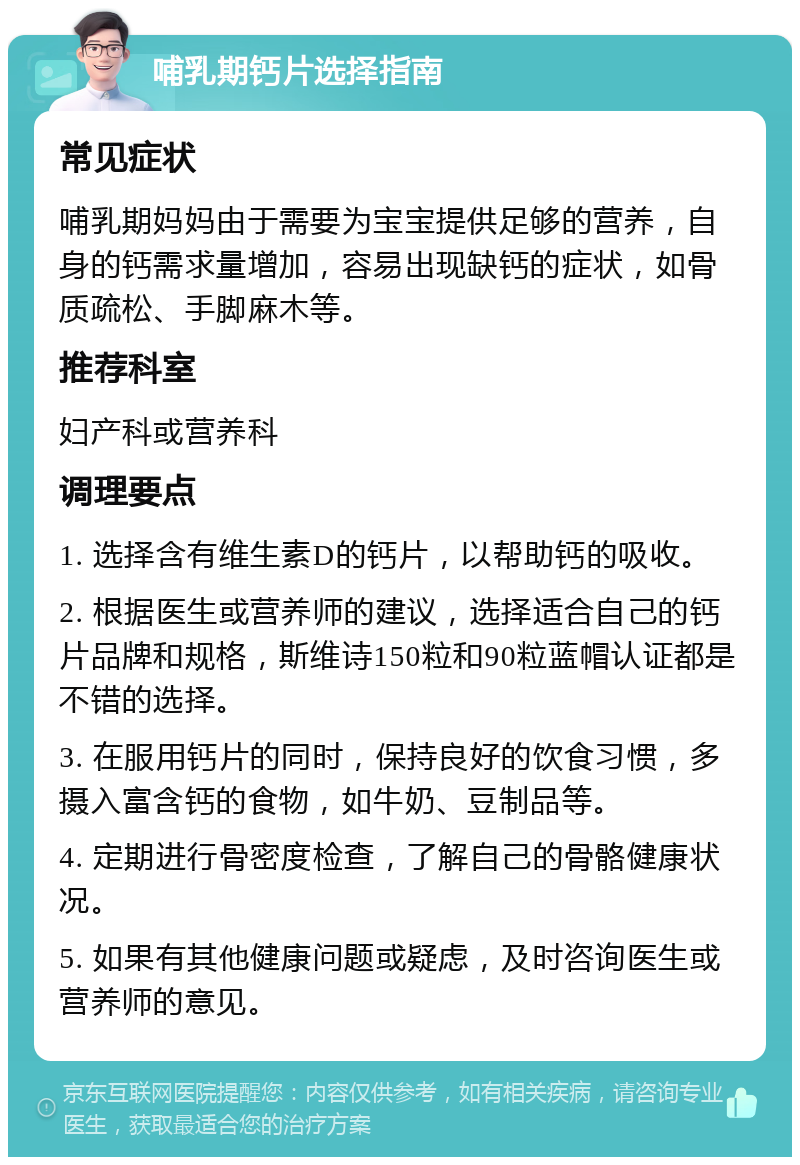 哺乳期钙片选择指南 常见症状 哺乳期妈妈由于需要为宝宝提供足够的营养，自身的钙需求量增加，容易出现缺钙的症状，如骨质疏松、手脚麻木等。 推荐科室 妇产科或营养科 调理要点 1. 选择含有维生素D的钙片，以帮助钙的吸收。 2. 根据医生或营养师的建议，选择适合自己的钙片品牌和规格，斯维诗150粒和90粒蓝帽认证都是不错的选择。 3. 在服用钙片的同时，保持良好的饮食习惯，多摄入富含钙的食物，如牛奶、豆制品等。 4. 定期进行骨密度检查，了解自己的骨骼健康状况。 5. 如果有其他健康问题或疑虑，及时咨询医生或营养师的意见。