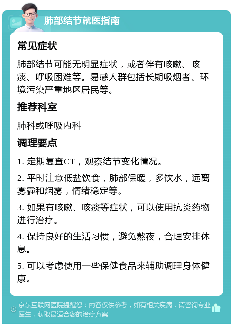 肺部结节就医指南 常见症状 肺部结节可能无明显症状，或者伴有咳嗽、咳痰、呼吸困难等。易感人群包括长期吸烟者、环境污染严重地区居民等。 推荐科室 肺科或呼吸内科 调理要点 1. 定期复查CT，观察结节变化情况。 2. 平时注意低盐饮食，肺部保暖，多饮水，远离雾霾和烟雾，情绪稳定等。 3. 如果有咳嗽、咳痰等症状，可以使用抗炎药物进行治疗。 4. 保持良好的生活习惯，避免熬夜，合理安排休息。 5. 可以考虑使用一些保健食品来辅助调理身体健康。