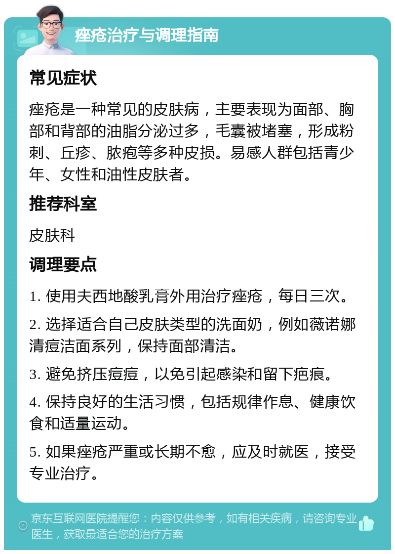 痤疮治疗与调理指南 常见症状 痤疮是一种常见的皮肤病，主要表现为面部、胸部和背部的油脂分泌过多，毛囊被堵塞，形成粉刺、丘疹、脓疱等多种皮损。易感人群包括青少年、女性和油性皮肤者。 推荐科室 皮肤科 调理要点 1. 使用夫西地酸乳膏外用治疗痤疮，每日三次。 2. 选择适合自己皮肤类型的洗面奶，例如薇诺娜清痘洁面系列，保持面部清洁。 3. 避免挤压痘痘，以免引起感染和留下疤痕。 4. 保持良好的生活习惯，包括规律作息、健康饮食和适量运动。 5. 如果痤疮严重或长期不愈，应及时就医，接受专业治疗。