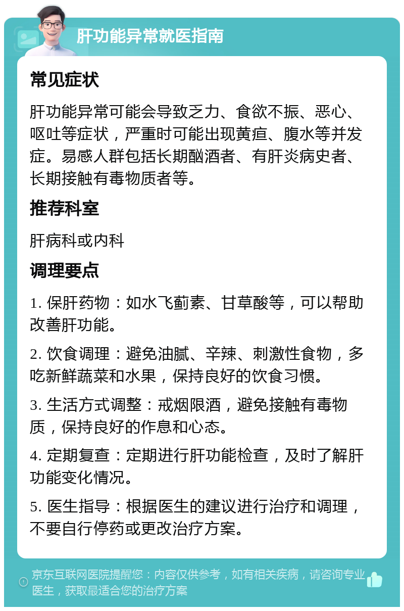 肝功能异常就医指南 常见症状 肝功能异常可能会导致乏力、食欲不振、恶心、呕吐等症状，严重时可能出现黄疸、腹水等并发症。易感人群包括长期酗酒者、有肝炎病史者、长期接触有毒物质者等。 推荐科室 肝病科或内科 调理要点 1. 保肝药物：如水飞蓟素、甘草酸等，可以帮助改善肝功能。 2. 饮食调理：避免油腻、辛辣、刺激性食物，多吃新鲜蔬菜和水果，保持良好的饮食习惯。 3. 生活方式调整：戒烟限酒，避免接触有毒物质，保持良好的作息和心态。 4. 定期复查：定期进行肝功能检查，及时了解肝功能变化情况。 5. 医生指导：根据医生的建议进行治疗和调理，不要自行停药或更改治疗方案。