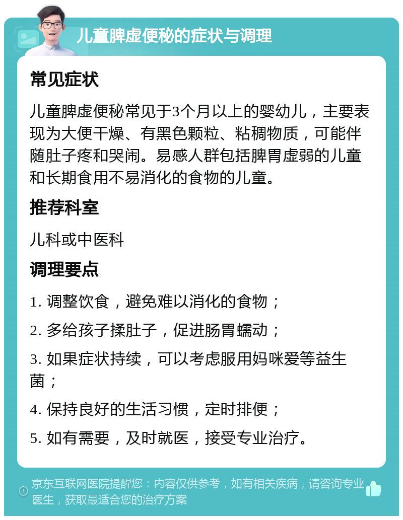 儿童脾虚便秘的症状与调理 常见症状 儿童脾虚便秘常见于3个月以上的婴幼儿，主要表现为大便干燥、有黑色颗粒、粘稠物质，可能伴随肚子疼和哭闹。易感人群包括脾胃虚弱的儿童和长期食用不易消化的食物的儿童。 推荐科室 儿科或中医科 调理要点 1. 调整饮食，避免难以消化的食物； 2. 多给孩子揉肚子，促进肠胃蠕动； 3. 如果症状持续，可以考虑服用妈咪爱等益生菌； 4. 保持良好的生活习惯，定时排便； 5. 如有需要，及时就医，接受专业治疗。