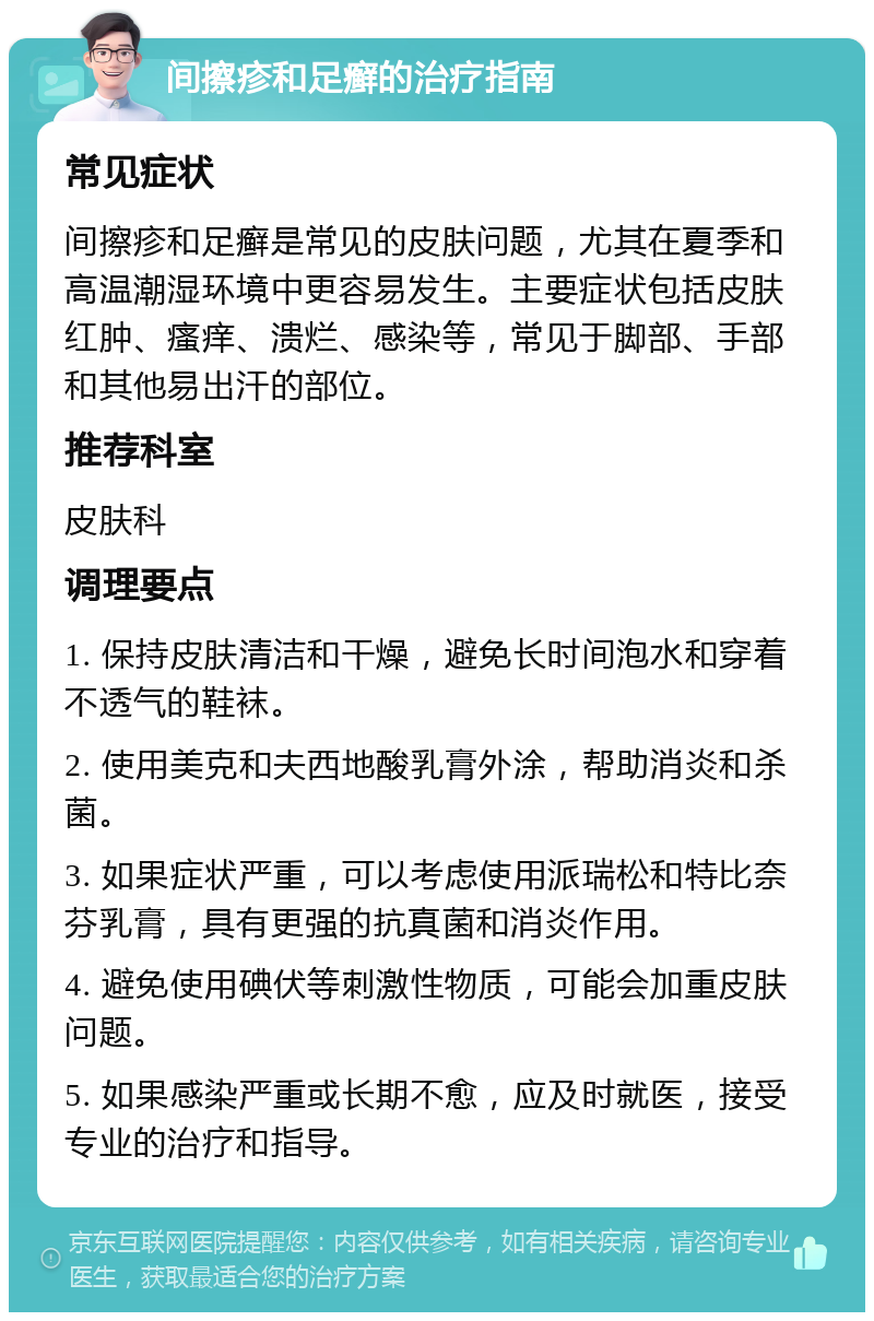 间擦疹和足癣的治疗指南 常见症状 间擦疹和足癣是常见的皮肤问题，尤其在夏季和高温潮湿环境中更容易发生。主要症状包括皮肤红肿、瘙痒、溃烂、感染等，常见于脚部、手部和其他易出汗的部位。 推荐科室 皮肤科 调理要点 1. 保持皮肤清洁和干燥，避免长时间泡水和穿着不透气的鞋袜。 2. 使用美克和夫西地酸乳膏外涂，帮助消炎和杀菌。 3. 如果症状严重，可以考虑使用派瑞松和特比奈芬乳膏，具有更强的抗真菌和消炎作用。 4. 避免使用碘伏等刺激性物质，可能会加重皮肤问题。 5. 如果感染严重或长期不愈，应及时就医，接受专业的治疗和指导。