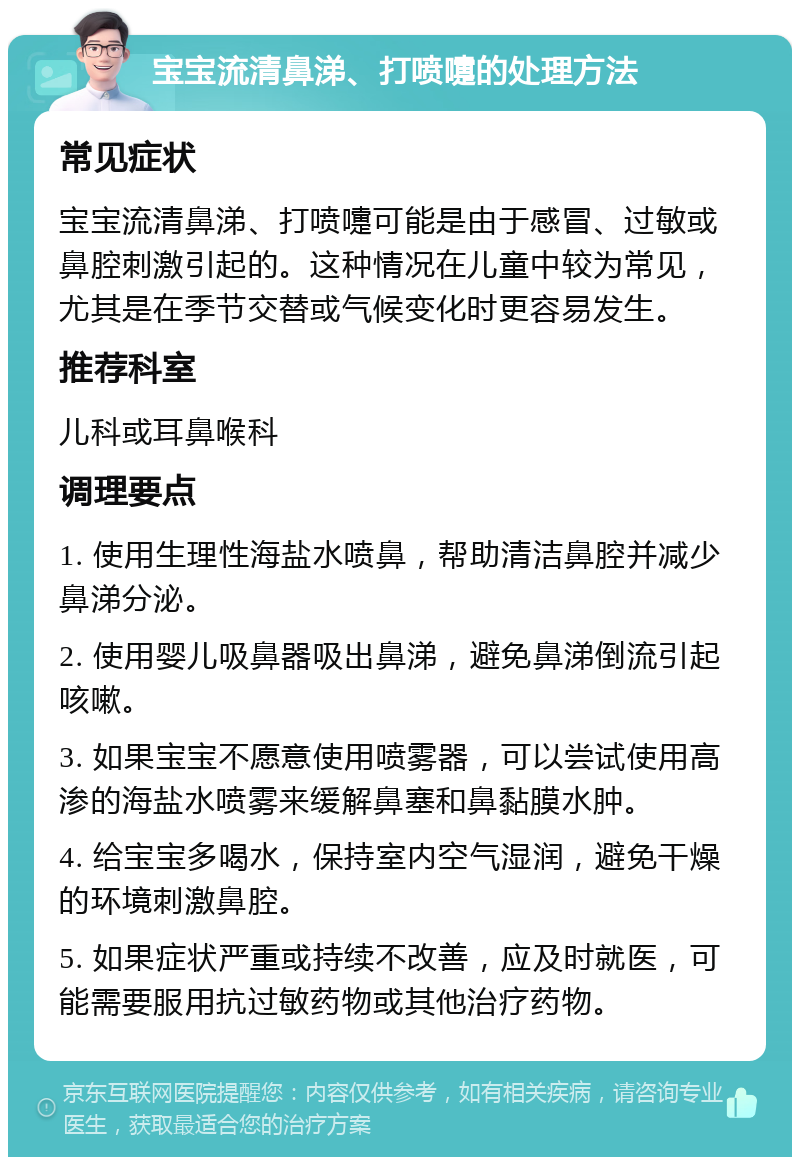 宝宝流清鼻涕、打喷嚏的处理方法 常见症状 宝宝流清鼻涕、打喷嚏可能是由于感冒、过敏或鼻腔刺激引起的。这种情况在儿童中较为常见，尤其是在季节交替或气候变化时更容易发生。 推荐科室 儿科或耳鼻喉科 调理要点 1. 使用生理性海盐水喷鼻，帮助清洁鼻腔并减少鼻涕分泌。 2. 使用婴儿吸鼻器吸出鼻涕，避免鼻涕倒流引起咳嗽。 3. 如果宝宝不愿意使用喷雾器，可以尝试使用高渗的海盐水喷雾来缓解鼻塞和鼻黏膜水肿。 4. 给宝宝多喝水，保持室内空气湿润，避免干燥的环境刺激鼻腔。 5. 如果症状严重或持续不改善，应及时就医，可能需要服用抗过敏药物或其他治疗药物。