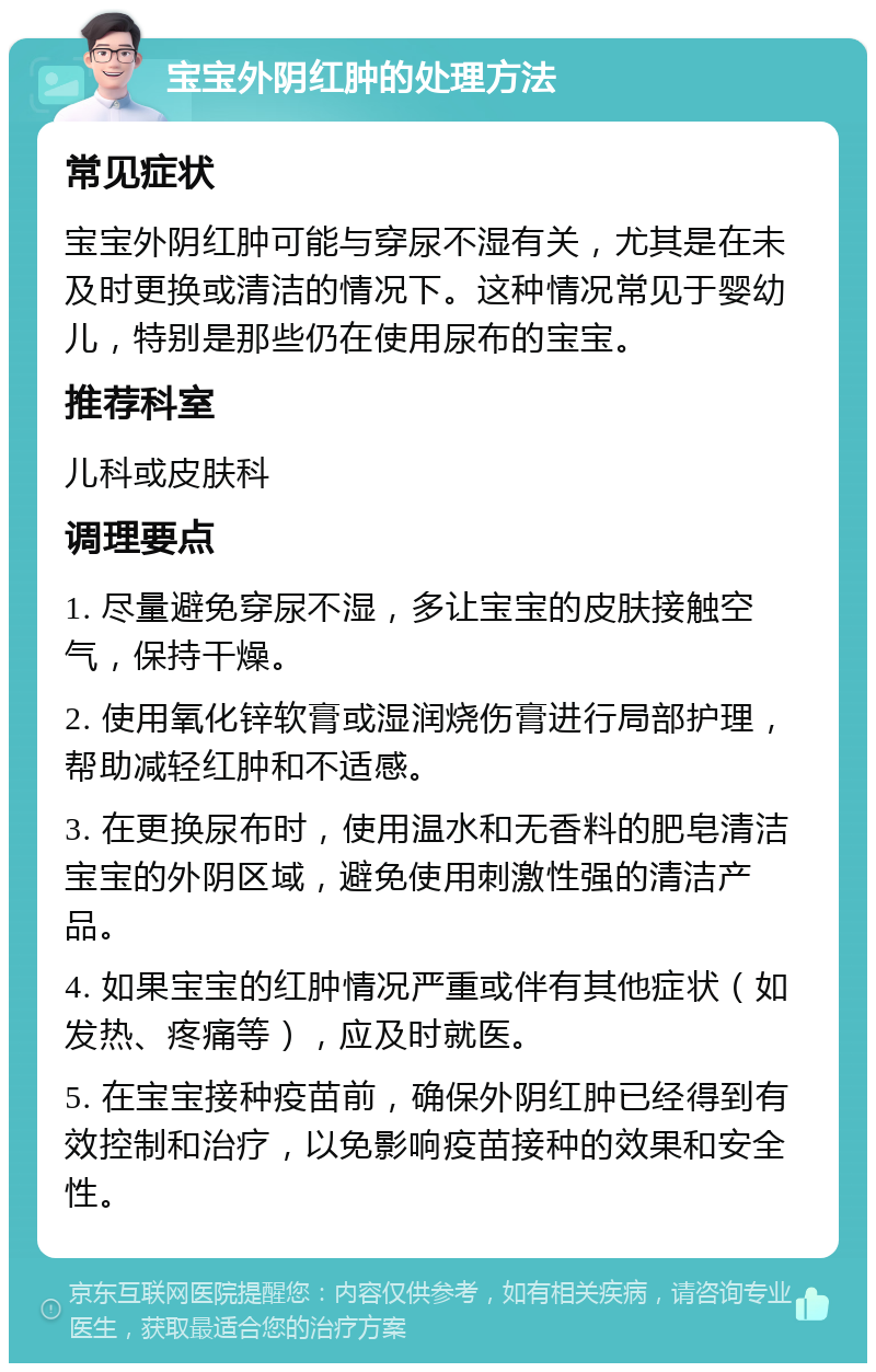 宝宝外阴红肿的处理方法 常见症状 宝宝外阴红肿可能与穿尿不湿有关，尤其是在未及时更换或清洁的情况下。这种情况常见于婴幼儿，特别是那些仍在使用尿布的宝宝。 推荐科室 儿科或皮肤科 调理要点 1. 尽量避免穿尿不湿，多让宝宝的皮肤接触空气，保持干燥。 2. 使用氧化锌软膏或湿润烧伤膏进行局部护理，帮助减轻红肿和不适感。 3. 在更换尿布时，使用温水和无香料的肥皂清洁宝宝的外阴区域，避免使用刺激性强的清洁产品。 4. 如果宝宝的红肿情况严重或伴有其他症状（如发热、疼痛等），应及时就医。 5. 在宝宝接种疫苗前，确保外阴红肿已经得到有效控制和治疗，以免影响疫苗接种的效果和安全性。