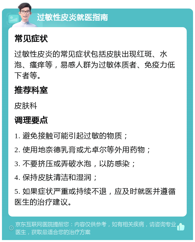 过敏性皮炎就医指南 常见症状 过敏性皮炎的常见症状包括皮肤出现红斑、水泡、瘙痒等，易感人群为过敏体质者、免疫力低下者等。 推荐科室 皮肤科 调理要点 1. 避免接触可能引起过敏的物质； 2. 使用地奈德乳膏或尤卓尔等外用药物； 3. 不要挤压或弄破水泡，以防感染； 4. 保持皮肤清洁和湿润； 5. 如果症状严重或持续不退，应及时就医并遵循医生的治疗建议。