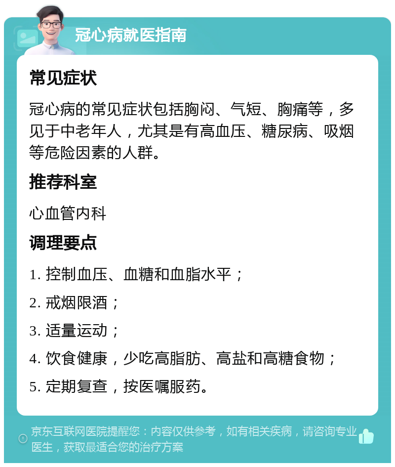 冠心病就医指南 常见症状 冠心病的常见症状包括胸闷、气短、胸痛等，多见于中老年人，尤其是有高血压、糖尿病、吸烟等危险因素的人群。 推荐科室 心血管内科 调理要点 1. 控制血压、血糖和血脂水平； 2. 戒烟限酒； 3. 适量运动； 4. 饮食健康，少吃高脂肪、高盐和高糖食物； 5. 定期复查，按医嘱服药。