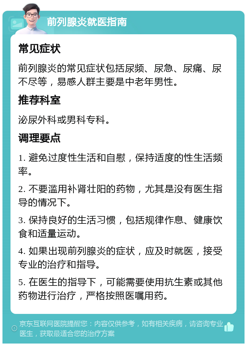 前列腺炎就医指南 常见症状 前列腺炎的常见症状包括尿频、尿急、尿痛、尿不尽等，易感人群主要是中老年男性。 推荐科室 泌尿外科或男科专科。 调理要点 1. 避免过度性生活和自慰，保持适度的性生活频率。 2. 不要滥用补肾壮阳的药物，尤其是没有医生指导的情况下。 3. 保持良好的生活习惯，包括规律作息、健康饮食和适量运动。 4. 如果出现前列腺炎的症状，应及时就医，接受专业的治疗和指导。 5. 在医生的指导下，可能需要使用抗生素或其他药物进行治疗，严格按照医嘱用药。