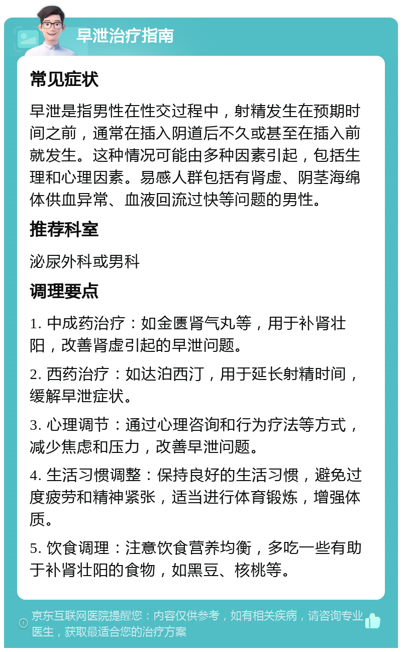 早泄治疗指南 常见症状 早泄是指男性在性交过程中，射精发生在预期时间之前，通常在插入阴道后不久或甚至在插入前就发生。这种情况可能由多种因素引起，包括生理和心理因素。易感人群包括有肾虚、阴茎海绵体供血异常、血液回流过快等问题的男性。 推荐科室 泌尿外科或男科 调理要点 1. 中成药治疗：如金匮肾气丸等，用于补肾壮阳，改善肾虚引起的早泄问题。 2. 西药治疗：如达泊西汀，用于延长射精时间，缓解早泄症状。 3. 心理调节：通过心理咨询和行为疗法等方式，减少焦虑和压力，改善早泄问题。 4. 生活习惯调整：保持良好的生活习惯，避免过度疲劳和精神紧张，适当进行体育锻炼，增强体质。 5. 饮食调理：注意饮食营养均衡，多吃一些有助于补肾壮阳的食物，如黑豆、核桃等。