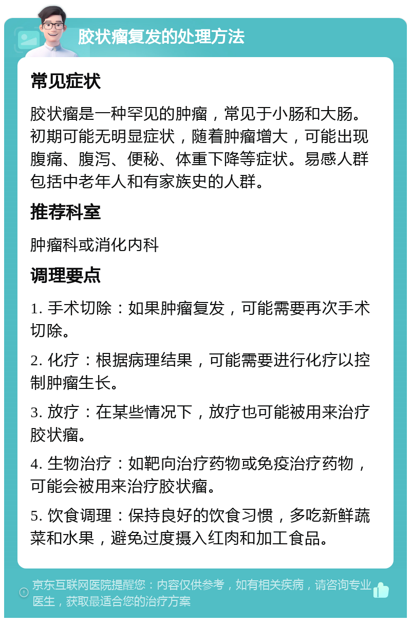 胶状瘤复发的处理方法 常见症状 胶状瘤是一种罕见的肿瘤，常见于小肠和大肠。初期可能无明显症状，随着肿瘤增大，可能出现腹痛、腹泻、便秘、体重下降等症状。易感人群包括中老年人和有家族史的人群。 推荐科室 肿瘤科或消化内科 调理要点 1. 手术切除：如果肿瘤复发，可能需要再次手术切除。 2. 化疗：根据病理结果，可能需要进行化疗以控制肿瘤生长。 3. 放疗：在某些情况下，放疗也可能被用来治疗胶状瘤。 4. 生物治疗：如靶向治疗药物或免疫治疗药物，可能会被用来治疗胶状瘤。 5. 饮食调理：保持良好的饮食习惯，多吃新鲜蔬菜和水果，避免过度摄入红肉和加工食品。