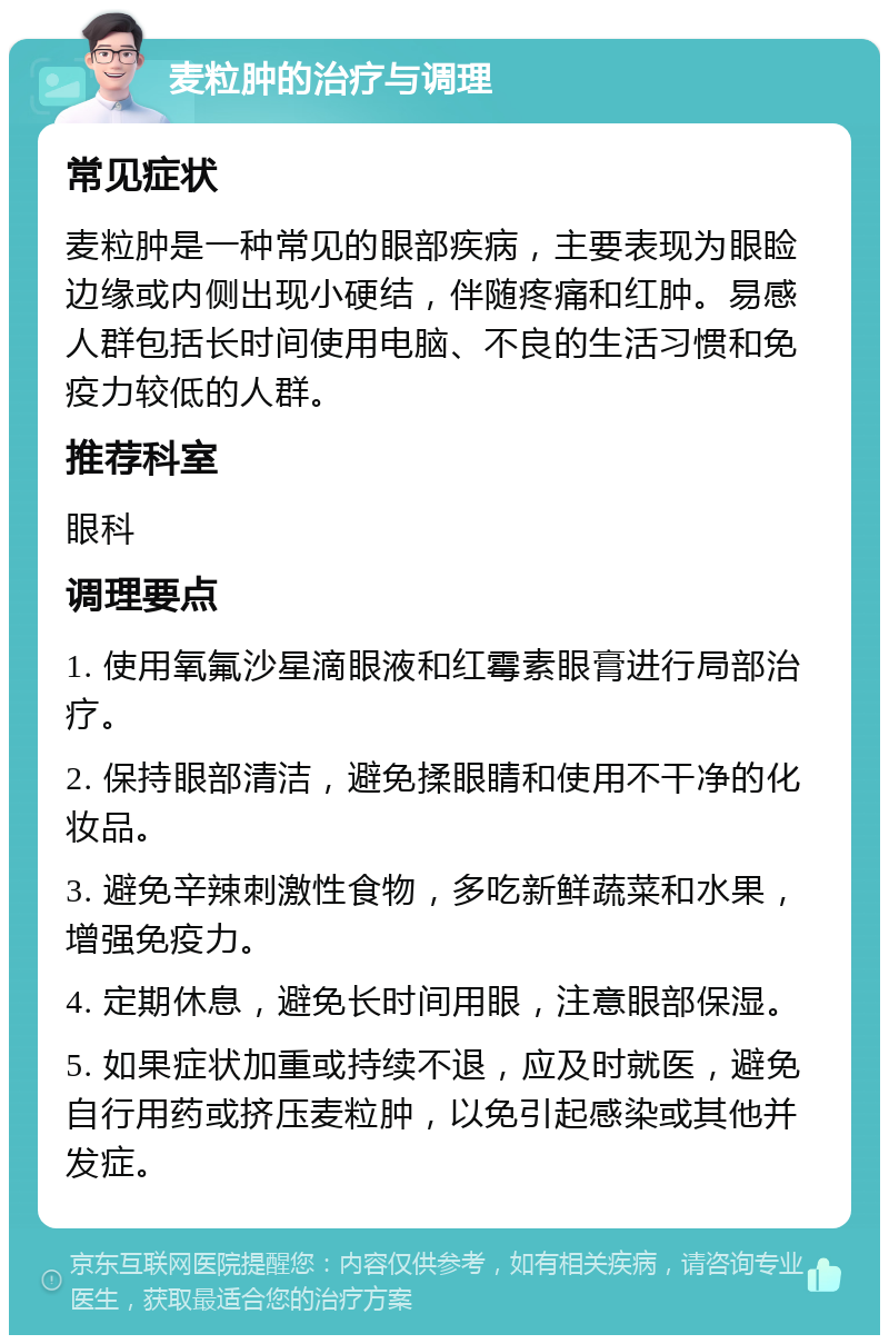 麦粒肿的治疗与调理 常见症状 麦粒肿是一种常见的眼部疾病，主要表现为眼睑边缘或内侧出现小硬结，伴随疼痛和红肿。易感人群包括长时间使用电脑、不良的生活习惯和免疫力较低的人群。 推荐科室 眼科 调理要点 1. 使用氧氟沙星滴眼液和红霉素眼膏进行局部治疗。 2. 保持眼部清洁，避免揉眼睛和使用不干净的化妆品。 3. 避免辛辣刺激性食物，多吃新鲜蔬菜和水果，增强免疫力。 4. 定期休息，避免长时间用眼，注意眼部保湿。 5. 如果症状加重或持续不退，应及时就医，避免自行用药或挤压麦粒肿，以免引起感染或其他并发症。