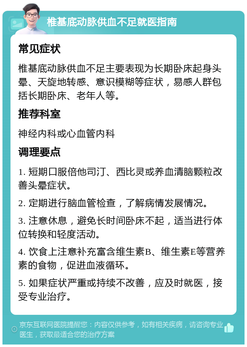 椎基底动脉供血不足就医指南 常见症状 椎基底动脉供血不足主要表现为长期卧床起身头晕、天旋地转感、意识模糊等症状，易感人群包括长期卧床、老年人等。 推荐科室 神经内科或心血管内科 调理要点 1. 短期口服倍他司汀、西比灵或养血清脑颗粒改善头晕症状。 2. 定期进行脑血管检查，了解病情发展情况。 3. 注意休息，避免长时间卧床不起，适当进行体位转换和轻度活动。 4. 饮食上注意补充富含维生素B、维生素E等营养素的食物，促进血液循环。 5. 如果症状严重或持续不改善，应及时就医，接受专业治疗。