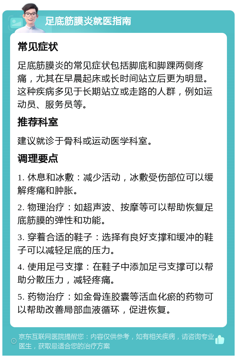 足底筋膜炎就医指南 常见症状 足底筋膜炎的常见症状包括脚底和脚踝两侧疼痛，尤其在早晨起床或长时间站立后更为明显。这种疾病多见于长期站立或走路的人群，例如运动员、服务员等。 推荐科室 建议就诊于骨科或运动医学科室。 调理要点 1. 休息和冰敷：减少活动，冰敷受伤部位可以缓解疼痛和肿胀。 2. 物理治疗：如超声波、按摩等可以帮助恢复足底筋膜的弹性和功能。 3. 穿着合适的鞋子：选择有良好支撑和缓冲的鞋子可以减轻足底的压力。 4. 使用足弓支撑：在鞋子中添加足弓支撑可以帮助分散压力，减轻疼痛。 5. 药物治疗：如金骨连胶囊等活血化瘀的药物可以帮助改善局部血液循环，促进恢复。