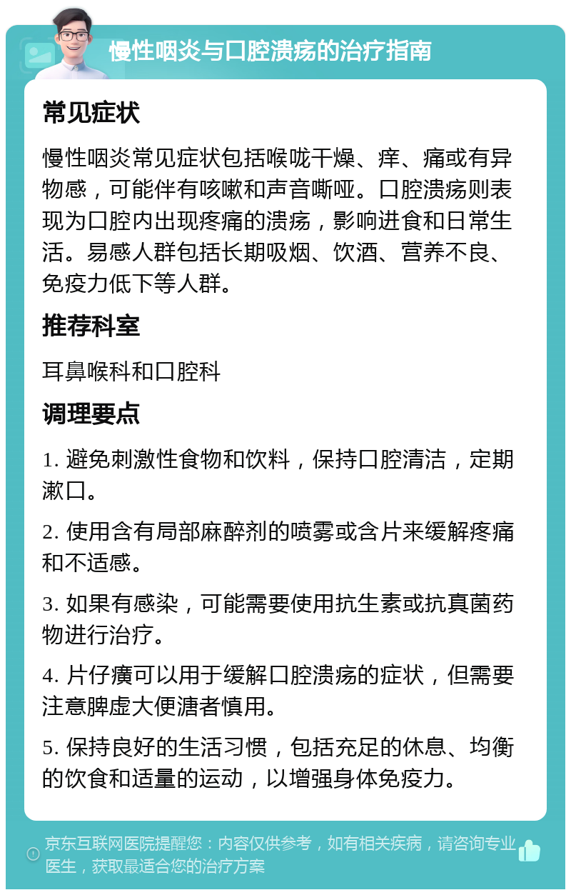 慢性咽炎与口腔溃疡的治疗指南 常见症状 慢性咽炎常见症状包括喉咙干燥、痒、痛或有异物感，可能伴有咳嗽和声音嘶哑。口腔溃疡则表现为口腔内出现疼痛的溃疡，影响进食和日常生活。易感人群包括长期吸烟、饮酒、营养不良、免疫力低下等人群。 推荐科室 耳鼻喉科和口腔科 调理要点 1. 避免刺激性食物和饮料，保持口腔清洁，定期漱口。 2. 使用含有局部麻醉剂的喷雾或含片来缓解疼痛和不适感。 3. 如果有感染，可能需要使用抗生素或抗真菌药物进行治疗。 4. 片仔癀可以用于缓解口腔溃疡的症状，但需要注意脾虚大便溏者慎用。 5. 保持良好的生活习惯，包括充足的休息、均衡的饮食和适量的运动，以增强身体免疫力。