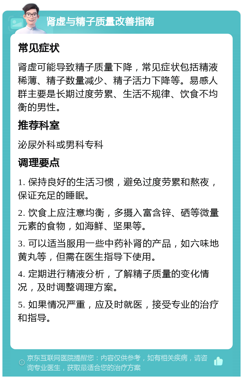 肾虚与精子质量改善指南 常见症状 肾虚可能导致精子质量下降，常见症状包括精液稀薄、精子数量减少、精子活力下降等。易感人群主要是长期过度劳累、生活不规律、饮食不均衡的男性。 推荐科室 泌尿外科或男科专科 调理要点 1. 保持良好的生活习惯，避免过度劳累和熬夜，保证充足的睡眠。 2. 饮食上应注意均衡，多摄入富含锌、硒等微量元素的食物，如海鲜、坚果等。 3. 可以适当服用一些中药补肾的产品，如六味地黄丸等，但需在医生指导下使用。 4. 定期进行精液分析，了解精子质量的变化情况，及时调整调理方案。 5. 如果情况严重，应及时就医，接受专业的治疗和指导。