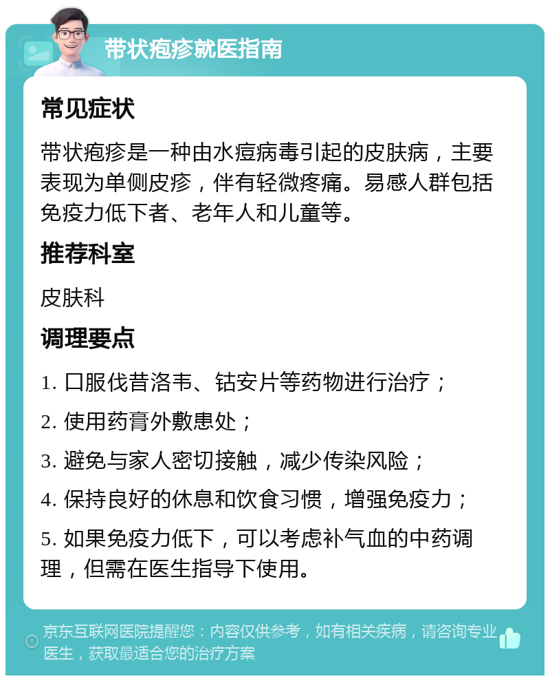 带状疱疹就医指南 常见症状 带状疱疹是一种由水痘病毒引起的皮肤病，主要表现为单侧皮疹，伴有轻微疼痛。易感人群包括免疫力低下者、老年人和儿童等。 推荐科室 皮肤科 调理要点 1. 口服伐昔洛韦、钴安片等药物进行治疗； 2. 使用药膏外敷患处； 3. 避免与家人密切接触，减少传染风险； 4. 保持良好的休息和饮食习惯，增强免疫力； 5. 如果免疫力低下，可以考虑补气血的中药调理，但需在医生指导下使用。