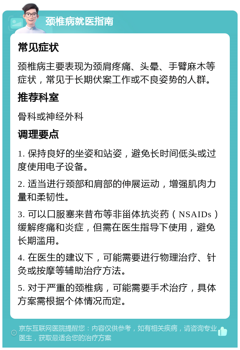 颈椎病就医指南 常见症状 颈椎病主要表现为颈肩疼痛、头晕、手臂麻木等症状，常见于长期伏案工作或不良姿势的人群。 推荐科室 骨科或神经外科 调理要点 1. 保持良好的坐姿和站姿，避免长时间低头或过度使用电子设备。 2. 适当进行颈部和肩部的伸展运动，增强肌肉力量和柔韧性。 3. 可以口服塞来昔布等非甾体抗炎药（NSAIDs）缓解疼痛和炎症，但需在医生指导下使用，避免长期滥用。 4. 在医生的建议下，可能需要进行物理治疗、针灸或按摩等辅助治疗方法。 5. 对于严重的颈椎病，可能需要手术治疗，具体方案需根据个体情况而定。