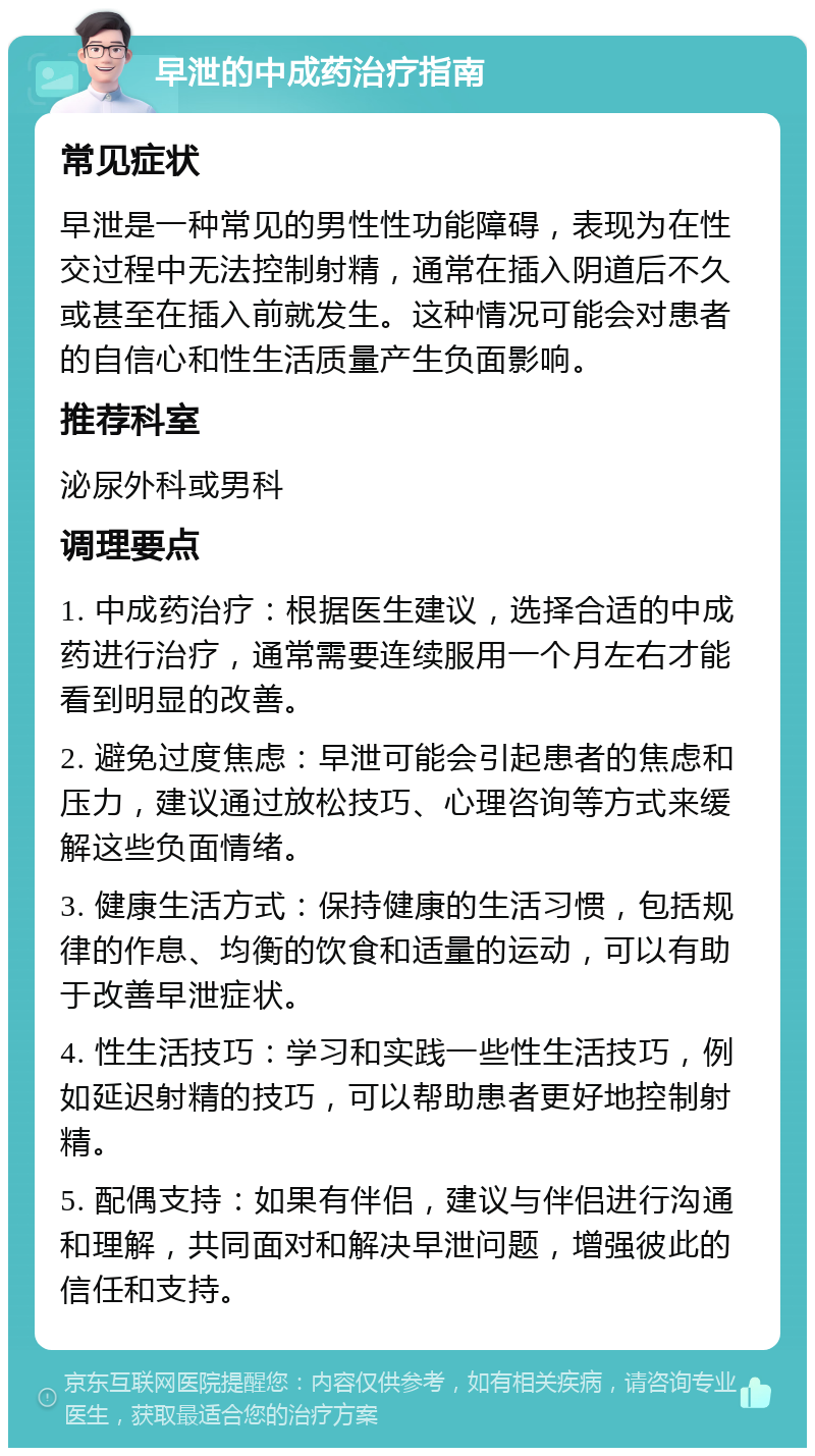 早泄的中成药治疗指南 常见症状 早泄是一种常见的男性性功能障碍，表现为在性交过程中无法控制射精，通常在插入阴道后不久或甚至在插入前就发生。这种情况可能会对患者的自信心和性生活质量产生负面影响。 推荐科室 泌尿外科或男科 调理要点 1. 中成药治疗：根据医生建议，选择合适的中成药进行治疗，通常需要连续服用一个月左右才能看到明显的改善。 2. 避免过度焦虑：早泄可能会引起患者的焦虑和压力，建议通过放松技巧、心理咨询等方式来缓解这些负面情绪。 3. 健康生活方式：保持健康的生活习惯，包括规律的作息、均衡的饮食和适量的运动，可以有助于改善早泄症状。 4. 性生活技巧：学习和实践一些性生活技巧，例如延迟射精的技巧，可以帮助患者更好地控制射精。 5. 配偶支持：如果有伴侣，建议与伴侣进行沟通和理解，共同面对和解决早泄问题，增强彼此的信任和支持。