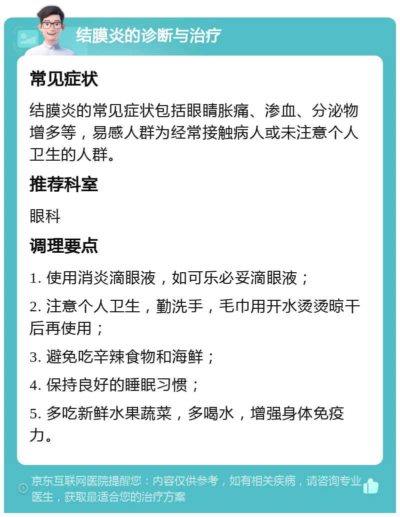 结膜炎的诊断与治疗 常见症状 结膜炎的常见症状包括眼睛胀痛、渗血、分泌物增多等，易感人群为经常接触病人或未注意个人卫生的人群。 推荐科室 眼科 调理要点 1. 使用消炎滴眼液，如可乐必妥滴眼液； 2. 注意个人卫生，勤洗手，毛巾用开水烫烫晾干后再使用； 3. 避免吃辛辣食物和海鲜； 4. 保持良好的睡眠习惯； 5. 多吃新鲜水果蔬菜，多喝水，增强身体免疫力。