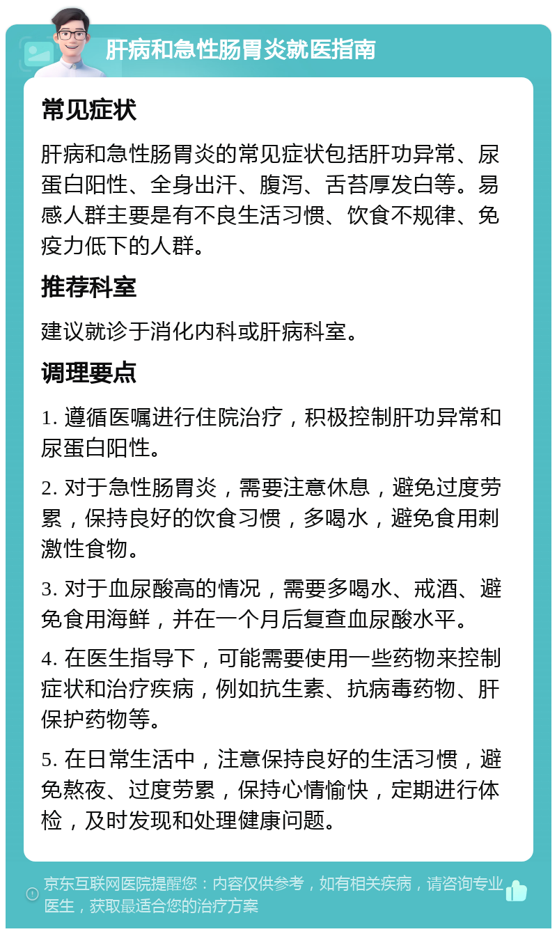 肝病和急性肠胃炎就医指南 常见症状 肝病和急性肠胃炎的常见症状包括肝功异常、尿蛋白阳性、全身出汗、腹泻、舌苔厚发白等。易感人群主要是有不良生活习惯、饮食不规律、免疫力低下的人群。 推荐科室 建议就诊于消化内科或肝病科室。 调理要点 1. 遵循医嘱进行住院治疗，积极控制肝功异常和尿蛋白阳性。 2. 对于急性肠胃炎，需要注意休息，避免过度劳累，保持良好的饮食习惯，多喝水，避免食用刺激性食物。 3. 对于血尿酸高的情况，需要多喝水、戒酒、避免食用海鲜，并在一个月后复查血尿酸水平。 4. 在医生指导下，可能需要使用一些药物来控制症状和治疗疾病，例如抗生素、抗病毒药物、肝保护药物等。 5. 在日常生活中，注意保持良好的生活习惯，避免熬夜、过度劳累，保持心情愉快，定期进行体检，及时发现和处理健康问题。