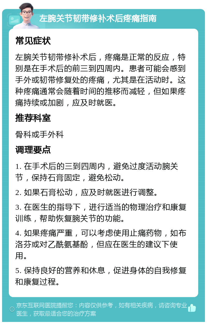 左腕关节韧带修补术后疼痛指南 常见症状 左腕关节韧带修补术后，疼痛是正常的反应，特别是在手术后的前三到四周内。患者可能会感到手外或韧带修复处的疼痛，尤其是在活动时。这种疼痛通常会随着时间的推移而减轻，但如果疼痛持续或加剧，应及时就医。 推荐科室 骨科或手外科 调理要点 1. 在手术后的三到四周内，避免过度活动腕关节，保持石膏固定，避免松动。 2. 如果石膏松动，应及时就医进行调整。 3. 在医生的指导下，进行适当的物理治疗和康复训练，帮助恢复腕关节的功能。 4. 如果疼痛严重，可以考虑使用止痛药物，如布洛芬或对乙酰氨基酚，但应在医生的建议下使用。 5. 保持良好的营养和休息，促进身体的自我修复和康复过程。